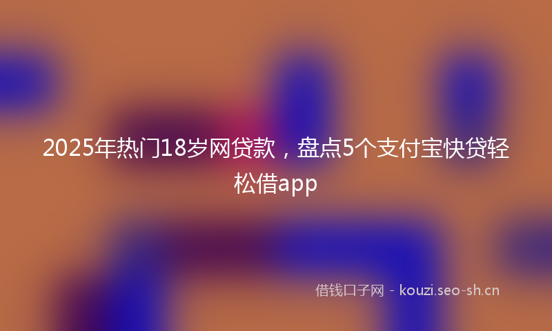 2025年热门18岁网贷款，盘点5个支付宝快贷轻松借app