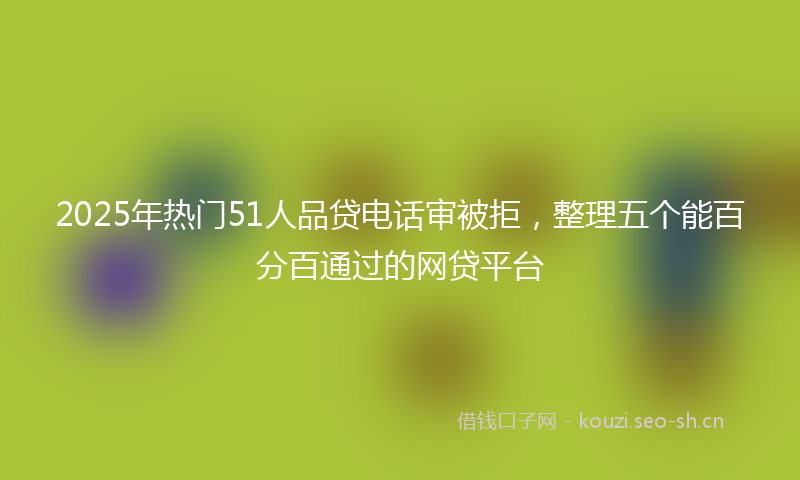 2025年热门51人品贷电话审被拒，整理五个能百分百通过的网贷平台