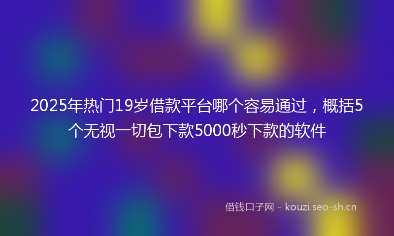 2025年热门19岁借款平台哪个容易通过，概括5个无视一切包下款5000秒下款的软件