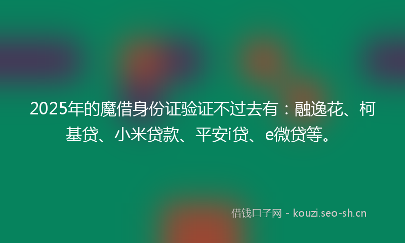 2025年的魔借身份证验证不过去有：融逸花、柯基贷、小米贷款、平安i贷、e微贷等。