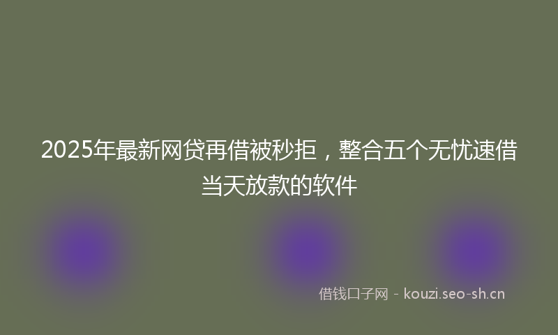 2025年最新网贷再借被秒拒，整合五个无忧速借当天放款的软件