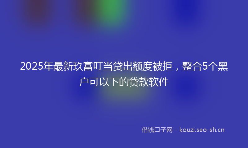 2025年最新玖富叮当贷出额度被拒，整合5个黑户可以下的贷款软件