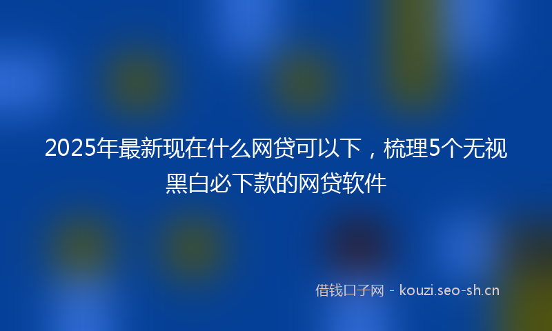 2025年最新现在什么网贷可以下，梳理5个无视黑白必下款的网贷软件