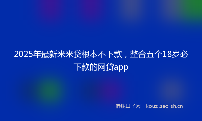 2025年最新米米贷根本不下款，整合五个18岁必下款的网贷app