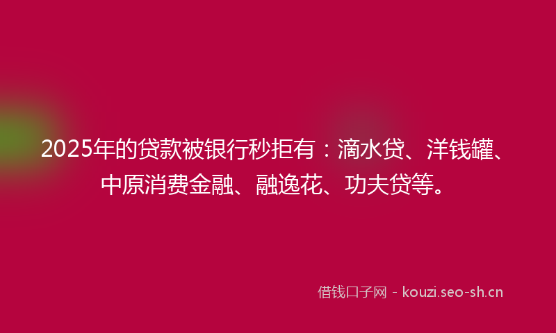 2025年的贷款被银行秒拒有：滴水贷、洋钱罐、中原消费金融、融逸花、功夫贷等。