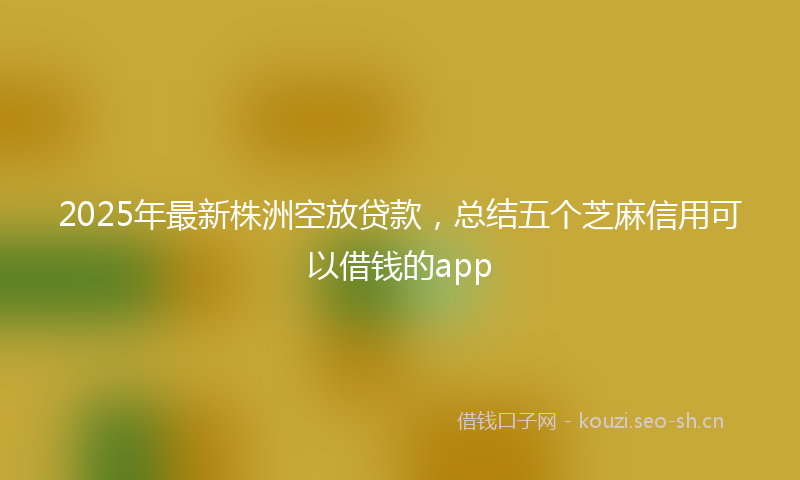 2025年最新株洲空放贷款，总结五个芝麻信用可以借钱的app