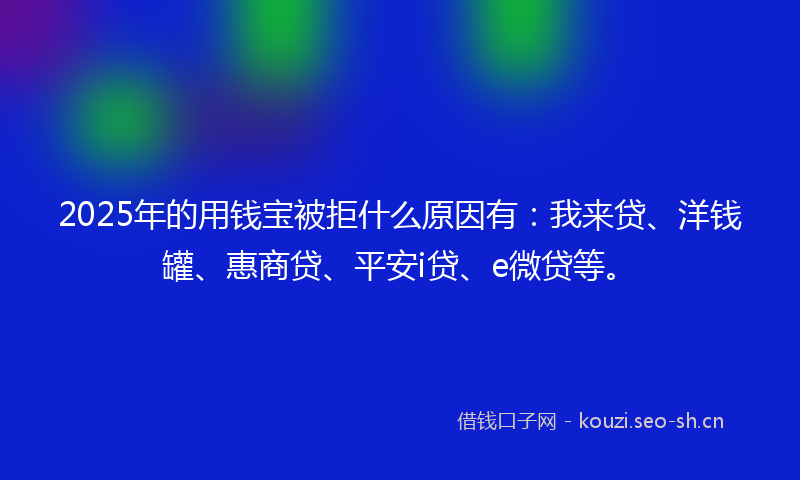 2025年的用钱宝被拒什么原因有：我来贷、洋钱罐、惠商贷、平安i贷、e微贷等。