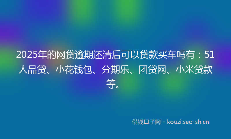 2025年的网贷逾期还清后可以贷款买车吗有：51人品贷、小花钱包、分期乐、团贷网、小米贷款等。