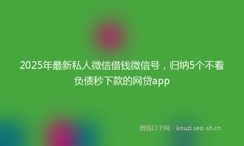 2025年最新私人微信借钱微信号，归纳5个不看负债秒下款的网贷app