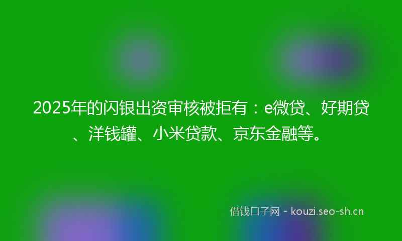 2025年的闪银出资审核被拒有：e微贷、好期贷、洋钱罐、小米贷款、京东金融等。
