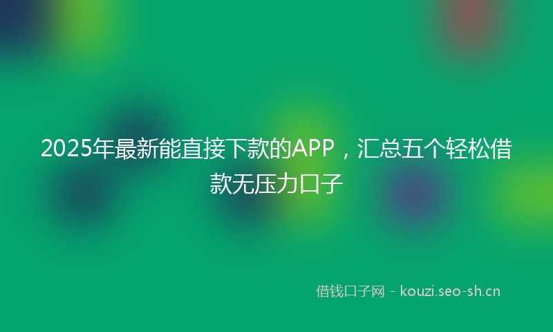 2025年最新能直接下款的APP，汇总五个轻松借款无压力口子