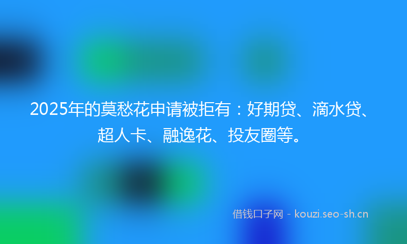 2025年的莫愁花申请被拒有：好期贷、滴水贷、超人卡、融逸花、投友圈等。
