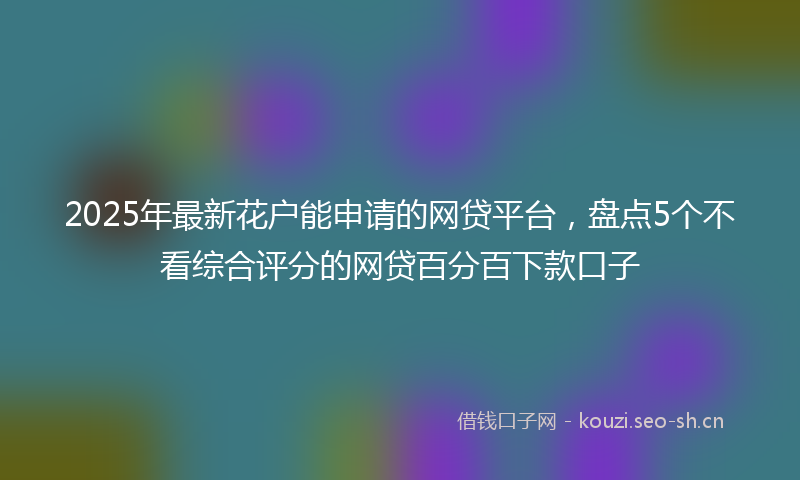 2025年最新花户能申请的网贷平台，盘点5个不看综合评分的网贷百分百下款口子