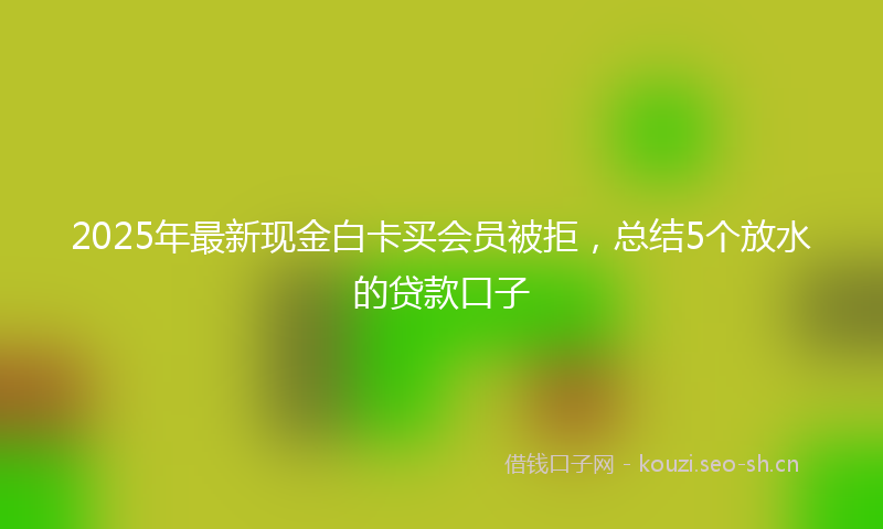 2025年最新现金白卡买会员被拒，总结5个放水的贷款口子
