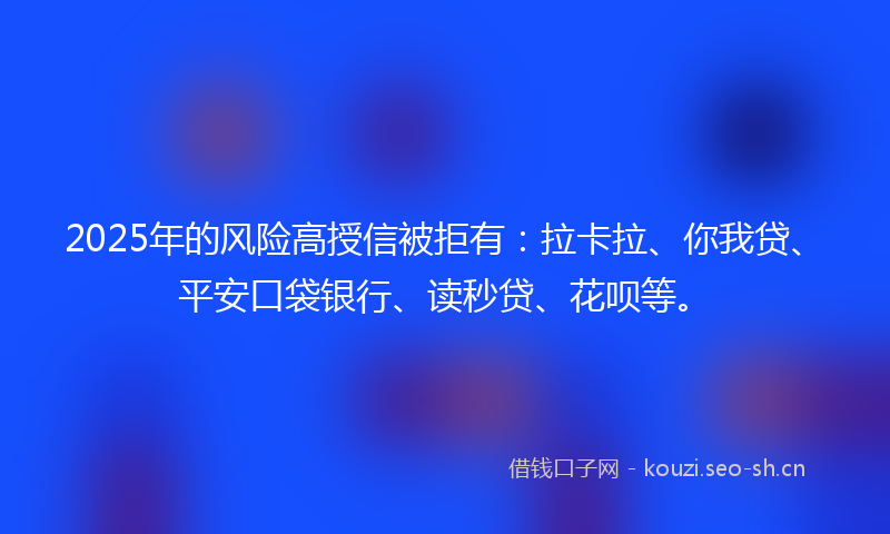 2025年的风险高授信被拒有：拉卡拉、你我贷、平安口袋银行、读秒贷、花呗等。