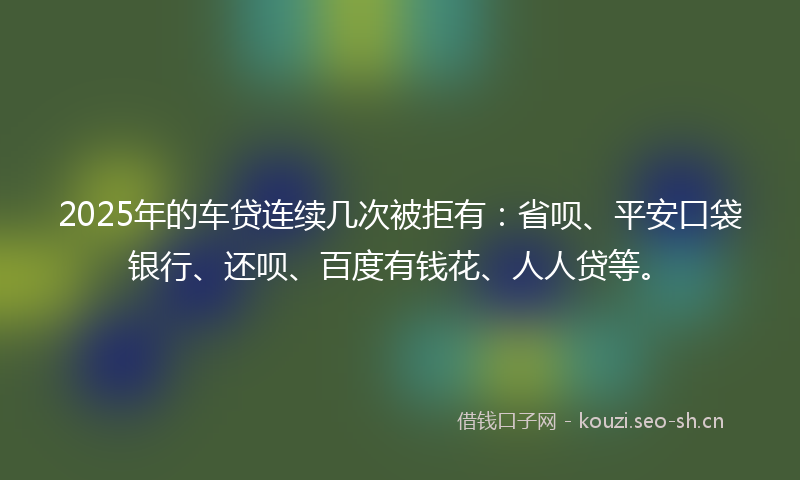 2025年的车贷连续几次被拒有：省呗、平安口袋银行、还呗、百度有钱花、人人贷等。
