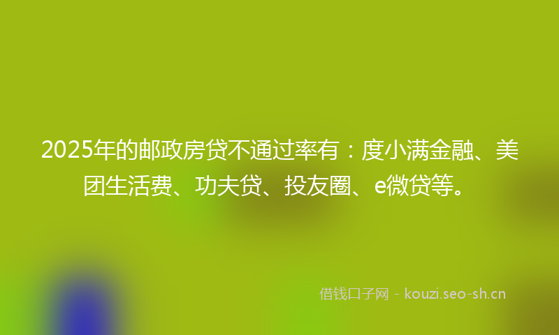 2025年的邮政房贷不通过率有：度小满金融、美团生活费、功夫贷、投友圈、e微贷等。