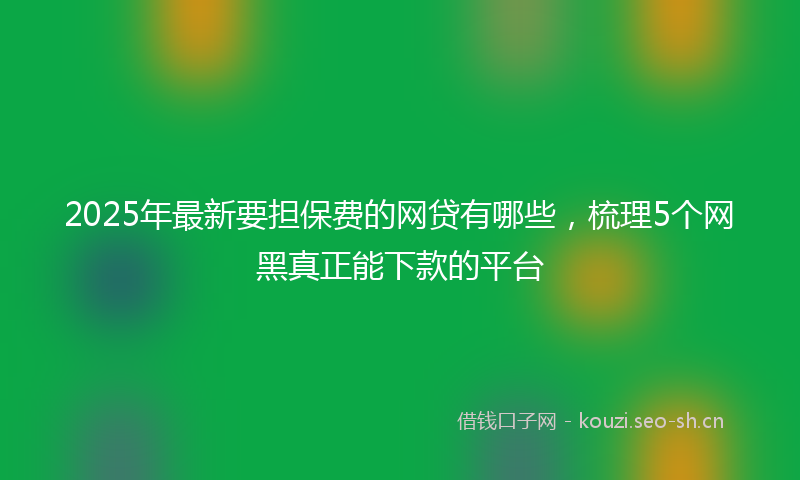 2025年最新要担保费的网贷有哪些，梳理5个网黑真正能下款的平台