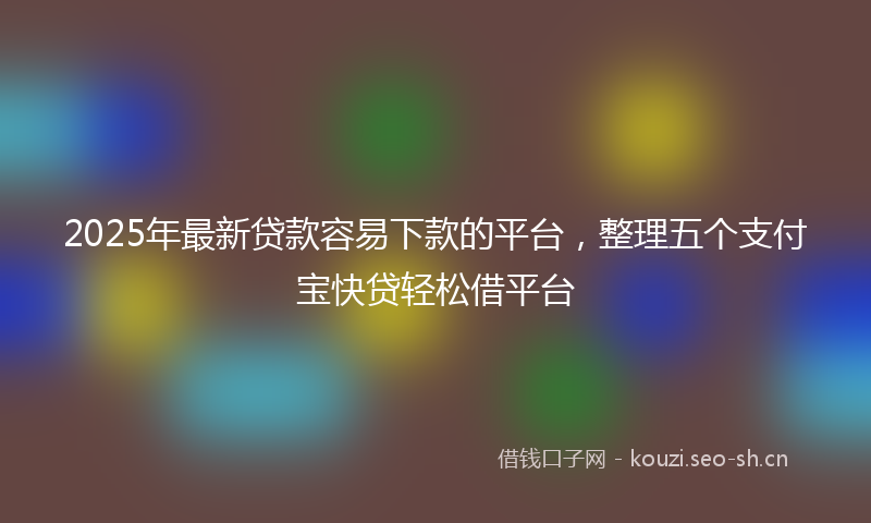 2025年最新贷款容易下款的平台，整理五个支付宝快贷轻松借平台