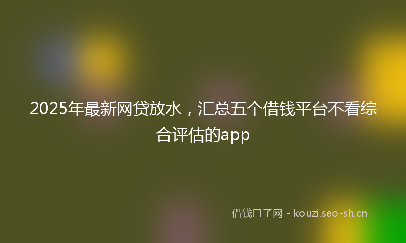 2025年最新网贷放水，汇总五个借钱平台不看综合评估的app