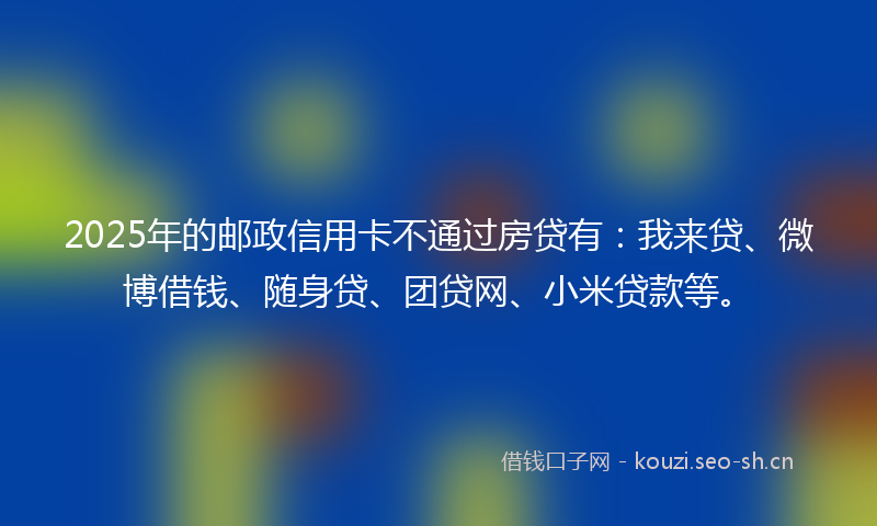 2025年的邮政信用卡不通过房贷有：我来贷、微博借钱、随身贷、团贷网、小米贷款等。