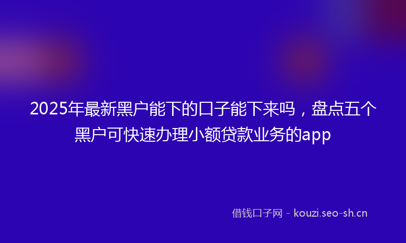 2025年最新黑户能下的口子能下来吗，盘点五个黑户可快速办理小额贷款业务的app