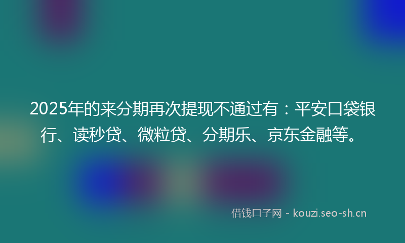 2025年的来分期再次提现不通过有：平安口袋银行、读秒贷、微粒贷、分期乐、京东金融等。