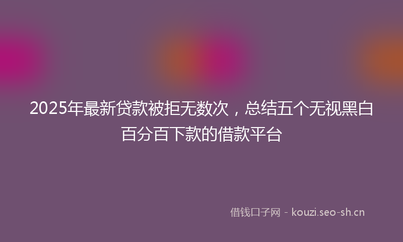 2025年最新贷款被拒无数次，总结五个无视黑白百分百下款的借款平台