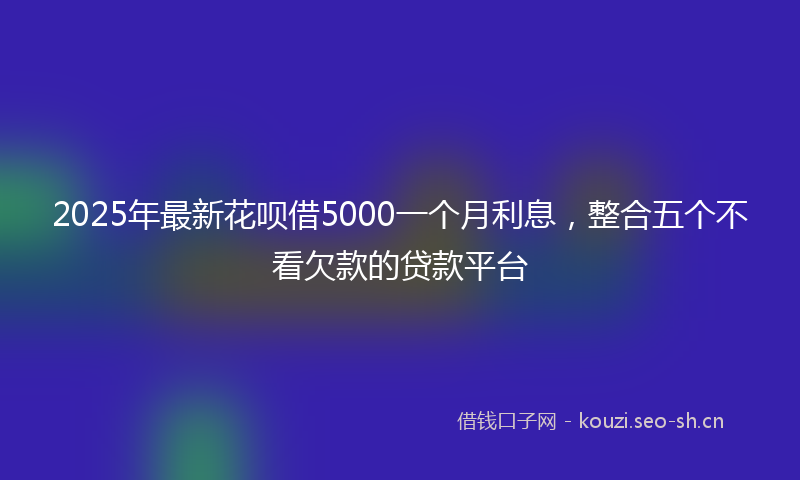 2025年最新花呗借5000一个月利息，整合五个不看欠款的贷款平台