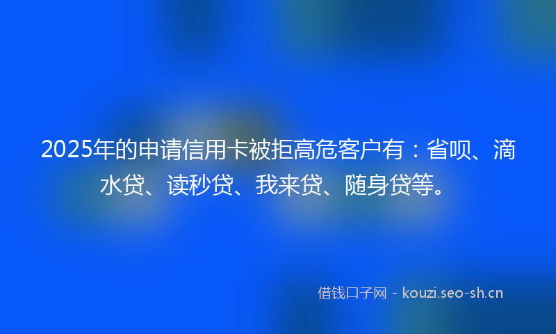 2025年的申请信用卡被拒高危客户有：省呗、滴水贷、读秒贷、我来贷、随身贷等。