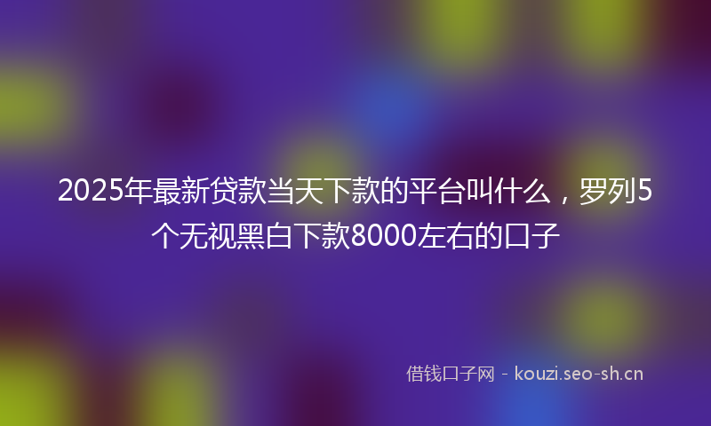 2025年最新贷款当天下款的平台叫什么，罗列5个无视黑白下款8000左右的口子