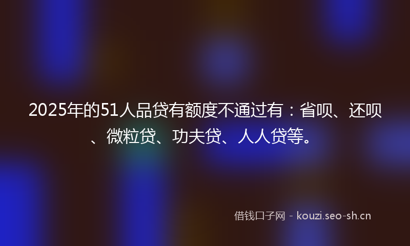 2025年的51人品贷有额度不通过有：省呗、还呗、微粒贷、功夫贷、人人贷等。