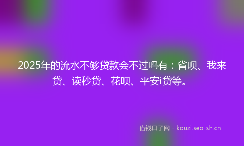 2025年的流水不够贷款会不过吗有：省呗、我来贷、读秒贷、花呗、平安i贷等。