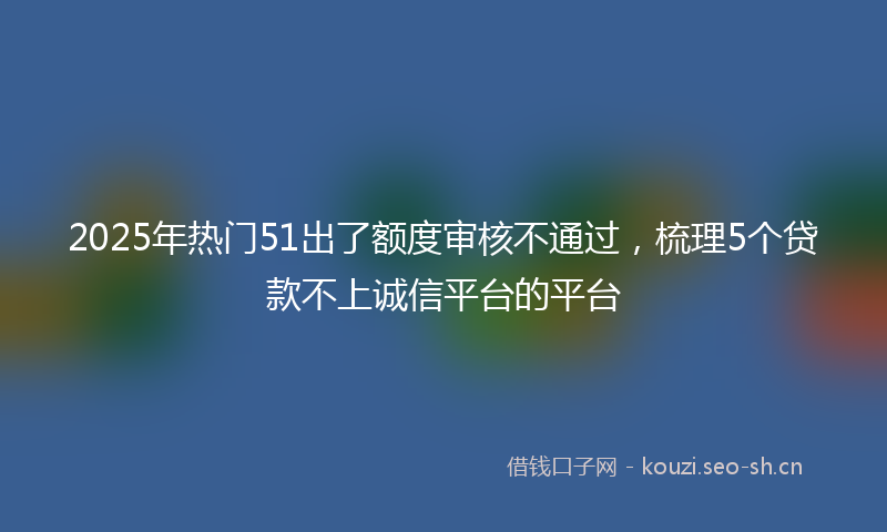 2025年热门51出了额度审核不通过，梳理5个贷款不上诚信平台的平台