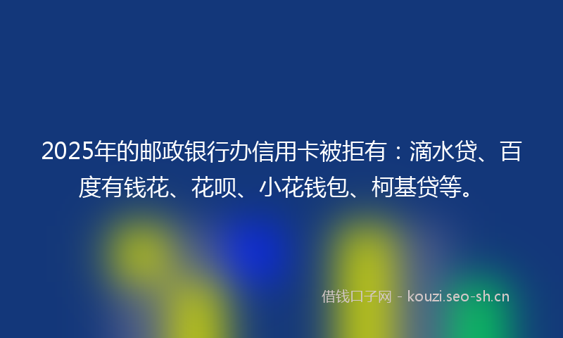 2025年的邮政银行办信用卡被拒有：滴水贷、百度有钱花、花呗、小花钱包、柯基贷等。
