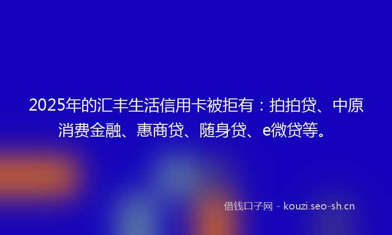 2025年的汇丰生活信用卡被拒有：拍拍贷、中原消费金融、惠商贷、随身贷、e微贷等。