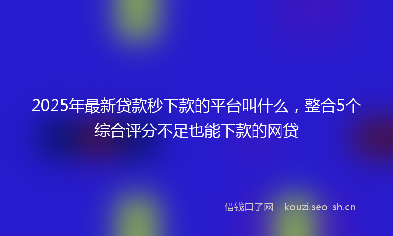 2025年最新贷款秒下款的平台叫什么，整合5个综合评分不足也能下款的网贷