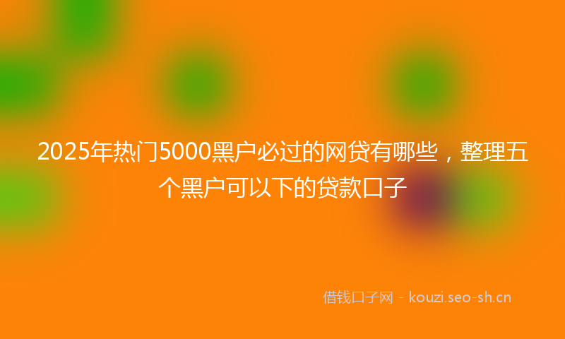 2025年热门5000黑户必过的网贷有哪些，整理五个黑户可以下的贷款口子