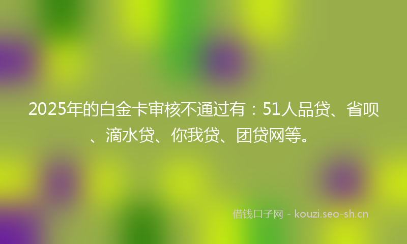 2025年的白金卡审核不通过有：51人品贷、省呗、滴水贷、你我贷、团贷网等。