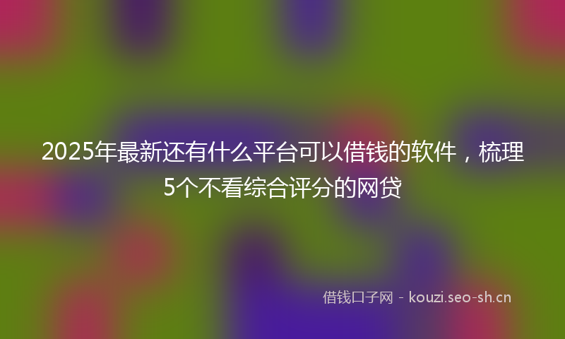 2025年最新还有什么平台可以借钱的软件，梳理5个不看综合评分的网贷