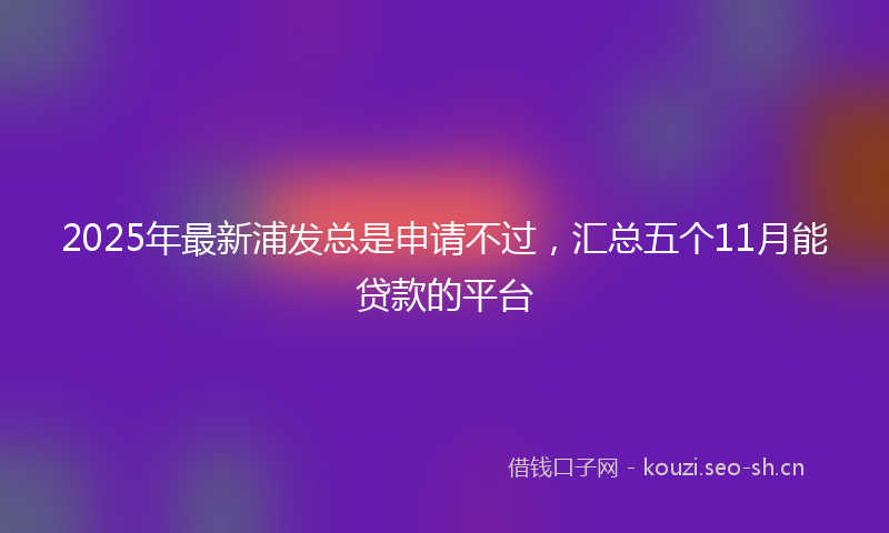 2025年最新浦发总是申请不过，汇总五个11月能贷款的平台