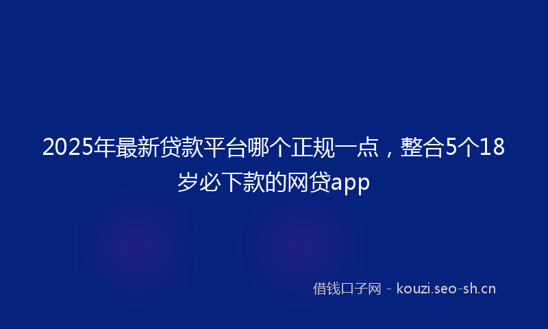 2025年最新贷款平台哪个正规一点，整合5个18岁必下款的网贷app