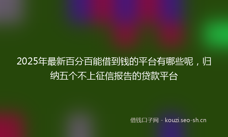 2025年最新百分百能借到钱的平台有哪些呢，归纳五个不上征信报告的贷款平台