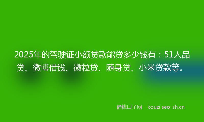 2025年的驾驶证小额贷款能贷多少钱有：51人品贷、微博借钱、微粒贷、随身贷、小米贷款等。