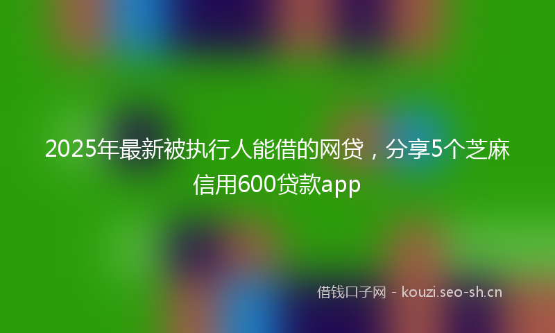 2025年最新被执行人能借的网贷，分享5个芝麻信用600贷款app