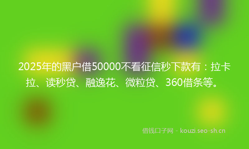 2025年的黑户借50000不看征信秒下款有：拉卡拉、读秒贷、融逸花、微粒贷、360借条等。
