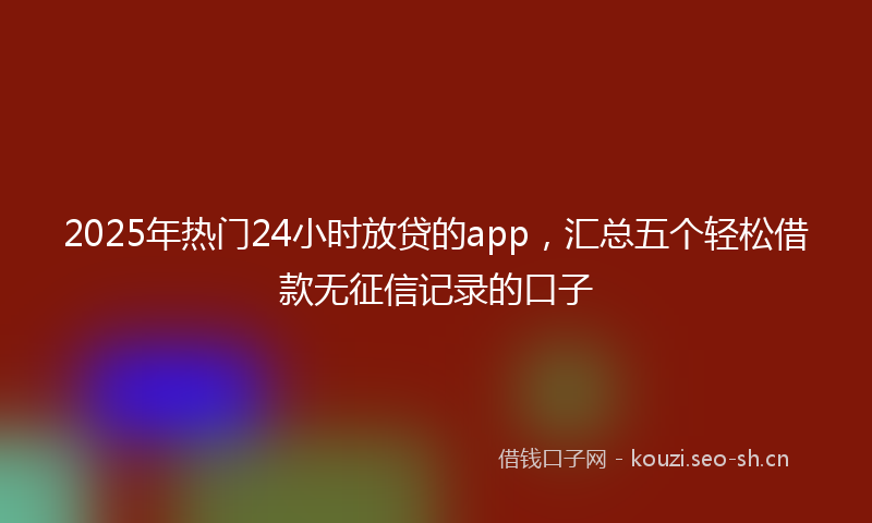 2025年热门24小时放贷的app，汇总五个轻松借款无征信记录的口子