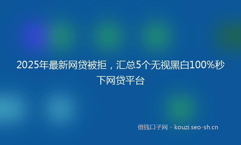 2025年最新网贷被拒，汇总5个无视黑白100%秒下网贷平台
