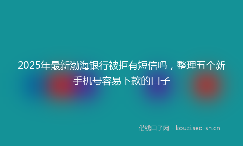 2025年最新渤海银行被拒有短信吗，整理五个新手机号容易下款的口子