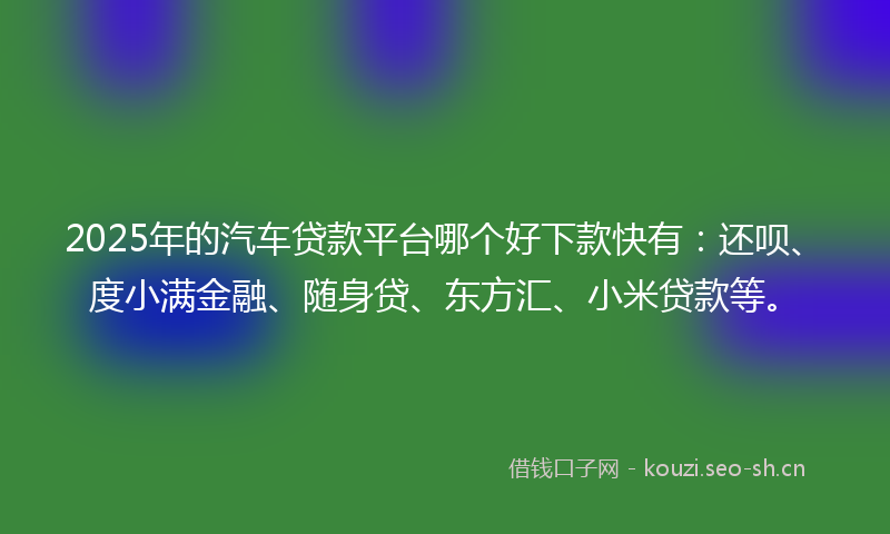 2025年的汽车贷款平台哪个好下款快有：还呗、度小满金融、随身贷、东方汇、小米贷款等。